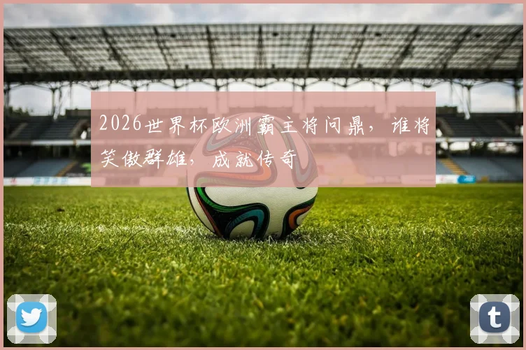 2026世界杯欧洲霸主将问鼎，谁将笑傲群雄，成就传奇