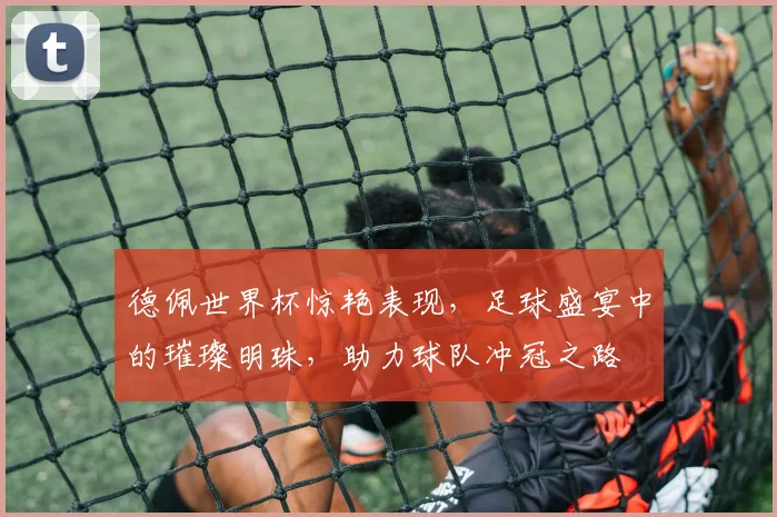 德佩世界杯惊艳表现，足球盛宴中的璀璨明珠，助力球队冲冠之路