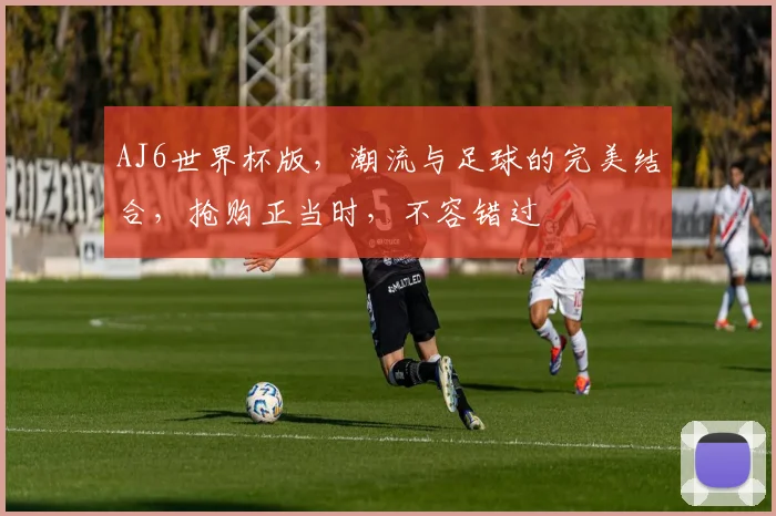 AJ6世界杯版，潮流与足球的完美结合，抢购正当时，不容错过